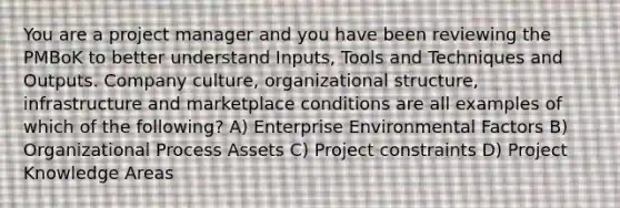 You are a project manager and you have been reviewing the PMBoK to better understand Inputs, Tools and Techniques and Outputs. Company culture, organizational structure, infrastructure and marketplace conditions are all examples of which of the following? A) Enterprise Environmental Factors B) Organizational Process Assets C) Project constraints D) Project Knowledge Areas