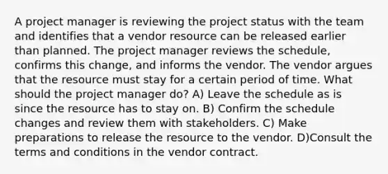 A project manager is reviewing the project status with the team and identifies that a vendor resource can be released earlier than planned. The project manager reviews the schedule, confirms this change, and informs the vendor. The vendor argues that the resource must stay for a certain period of time. What should the project manager do? A) Leave the schedule as is since the resource has to stay on. B) Confirm the schedule changes and review them with stakeholders. C) Make preparations to release the resource to the vendor. D)Consult the terms and conditions in the vendor contract.