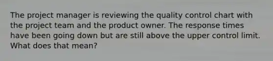 The project manager is reviewing the quality control chart with the project team and the product owner. The response times have been going down but are still above the upper control limit. What does that mean?