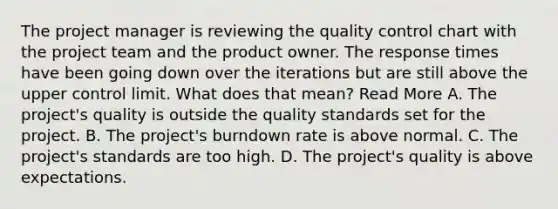 The project manager is reviewing the quality control chart with the project team and the product owner. The response times have been going down over the iterations but are still above the upper control limit. What does that mean? Read More A. The project's quality is outside the quality standards set for the project. B. The project's burndown rate is above normal. C. The project's standards are too high. D. The project's quality is above expectations.