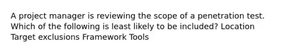 A project manager is reviewing the scope of a penetration test. Which of the following is least likely to be included? Location Target exclusions Framework Tools