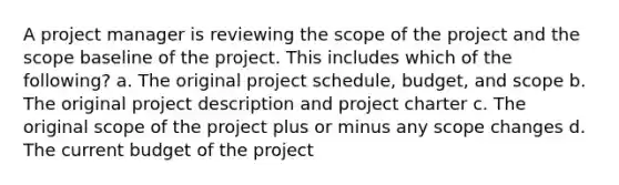 A project manager is reviewing the scope of the project and the scope baseline of the project. This includes which of the following? a. The original project schedule, budget, and scope b. The original project description and project charter c. The original scope of the project plus or minus any scope changes d. The current budget of the project