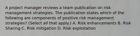 A project manager reviews a team publication on risk management strategies. The publication states which of the following are components of positive risk management strategies? (Select all that apply.) A. Risk enhancements B. Risk Sharing C. Risk mitigation D. Risk exploitation