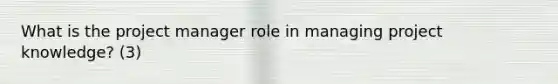 What is the project manager role in managing project knowledge? (3)