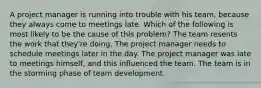 A project manager is running into trouble with his team, because they always come to meetings late. Which of the following is most likely to be the cause of this problem? The team resents the work that they're doing. The project manager needs to schedule meetings later in the day. The project manager was late to meetings himself, and this influenced the team. The team is in the storming phase of team development.