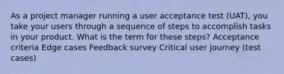 As a project manager running a user acceptance test (UAT), you take your users through a sequence of steps to accomplish tasks in your product. What is the term for these steps? Acceptance criteria Edge cases Feedback survey Critical user journey (test cases)