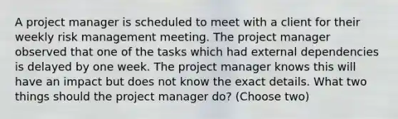 A project manager is scheduled to meet with a client for their weekly risk management meeting. The project manager observed that one of the tasks which had external dependencies is delayed by one week. The project manager knows this will have an impact but does not know the exact details. What two things should the project manager do? (Choose two)