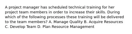 A project manager has scheduled technical training for her project team members in order to increase their skills. During which of the following processes these training will be delivered to the team members? A. Manage Quality B. Acquire Resources C. Develop Team D. Plan Resource Management