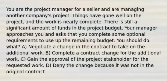 You are the project manager for a seller and are managing another company's project. Things have gone well on the project, and the work is nearly complete. There is still a significant amount of funds in the project budget. Your manager approaches you and asks that you complete some optional requirements to use up the remaining budget. You should do what? A) Negotiate a change in the contract to take on the additional work. B) Complete a contract change for the additional work. C) Gain the approval of the project stakeholder for the requested work. D) Deny the change because it was not in the original contract.