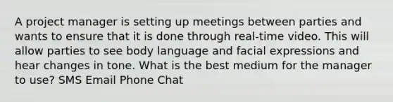 A project manager is setting up meetings between parties and wants to ensure that it is done through real-time video. This will allow parties to see body language and facial expressions and hear changes in tone. What is the best medium for the manager to use? SMS Email Phone Chat