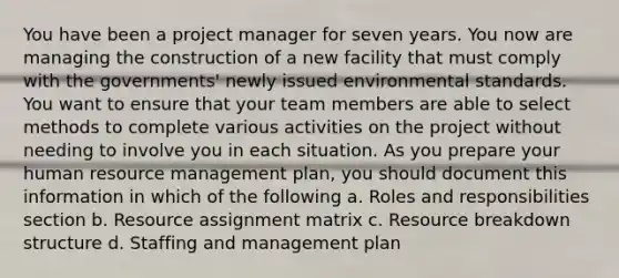 You have been a project manager for seven years. You now are managing the construction of a new facility that must comply with the governments' newly issued environmental standards. You want to ensure that your team members are able to select methods to complete various activities on the project without needing to involve you in each situation. As you prepare your human resource management plan, you should document this information in which of the following a. Roles and responsibilities section b. Resource assignment matrix c. Resource breakdown structure d. Staffing and management plan