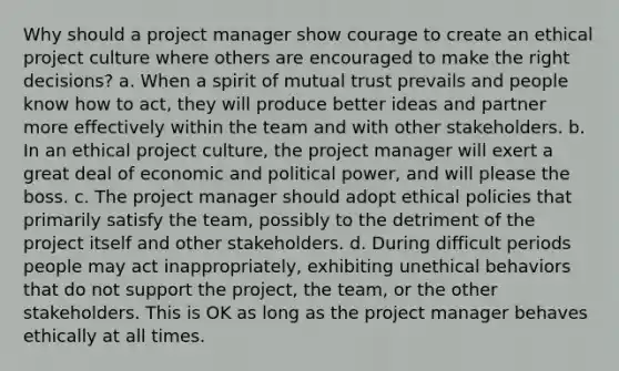 Why should a project manager show courage to create an ethical project culture where others are encouraged to make the right decisions? a. When a spirit of mutual trust prevails and people know how to act, they will produce better ideas and partner more effectively within the team and with other stakeholders. b. In an ethical project culture, the project manager will exert a great deal of economic and political power, and will please the boss. c. The project manager should adopt ethical policies that primarily satisfy the team, possibly to the detriment of the project itself and other stakeholders. d. During difficult periods people may act inappropriately, exhibiting unethical behaviors that do not support the project, the team, or the other stakeholders. This is OK as long as the project manager behaves ethically at all times.