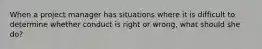 When a project manager has situations where it is difficult to determine whether conduct is right or wrong, what should she do?