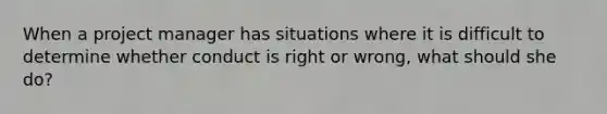 When a project manager has situations where it is difficult to determine whether conduct is right or wrong, what should she do?