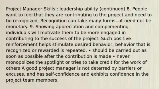 Project Manager Skills : leadership ability (continued) 8. People want to feel that they are contributing to the project and need to be recognized. Recognition can take many forms—it need not be monetary. 9. Showing appreciation and complimenting individuals will motivate them to be more engaged in contributing to the success of the project. Such positive reinforcement helps stimulate desired behavior; behavior that is recognized or rewarded is repeated. • should be carried out as soon as possible after the contribution is made • never monopolizes the spotlight or tries to take credit for the work of others A good project manager is not deterred by barriers or excuses, and has self-confidence and exhibits confidence in the project team members.