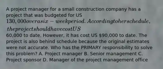 A project manager for a small construction company has a project that was budgeted for US 130,000 over a six-week period. According to her schedule, the project should have cost US60,000 to date. However, it has cost US 90,000 to date. The project is also behind schedule because the original estimates were not accurate. Who has the PRIMARY responsibility to solve this problem? A. Project manager B. Senior management C. Project sponsor D. Manager of the project management office