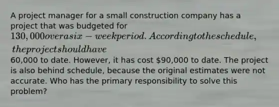 A project manager for a small construction company has a project that was budgeted for 130,000 over a six-week period. According to the schedule, the project should have60,000 to date. However, it has cost 90,000 to date. The project is also behind schedule, because the original estimates were not accurate. Who has the primary responsibility to solve this problem?