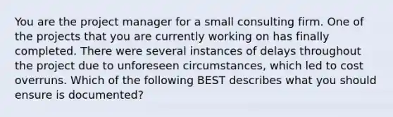 You are the project manager for a small consulting firm. One of the projects that you are currently working on has finally completed. There were several instances of delays throughout the project due to unforeseen circumstances, which led to cost overruns. Which of the following BEST describes what you should ensure is documented?