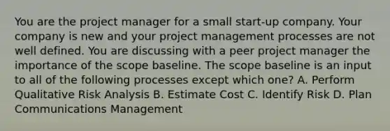 You are the project manager for a small start-up company. Your company is new and your project management processes are not well defined. You are discussing with a peer project manager the importance of the scope baseline. The scope baseline is an input to all of the following processes except which one? A. Perform Qualitative Risk Analysis B. Estimate Cost C. Identify Risk D. Plan Communications Management