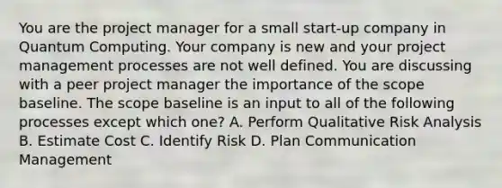 You are the project manager for a small start-up company in Quantum Computing. Your company is new and your project management processes are not well defined. You are discussing with a peer project manager the importance of the scope baseline. The scope baseline is an input to all of the following processes except which one? A. Perform Qualitative Risk Analysis B. Estimate Cost C. Identify Risk D. Plan Communication Management