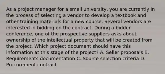 As a project manager for a small university, you are currently in the process of selecting a vendor to develop a textbook and other training materials for a new course. Several vendors are interested in bidding on the contract. During a bidder conference, one of the prospective suppliers asks about ownership of the intellectual property that will be created from the project. Which project document should have this information at this stage of the project? A. Seller proposals B. Requirements documentation C. Source selection criteria D. Procurement contract