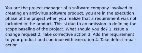 You are the project manager of a software company involved in creating an anti-virus software product. you are in the execution phase of the project when you realize that a requirement was not included in the product. This si due to an omission in defining the scope baseline of the project. What should you do? 1. Issue a change request 2. Take corrective action 3. Add the requirement to your product and continue with execution 4. Take defect repair action