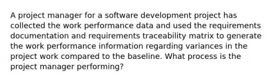 A project manager for a software development project has collected the work performance data and used the requirements documentation and requirements traceability matrix to generate the work performance information regarding variances in the project work compared to the baseline. What process is the project manager performing?