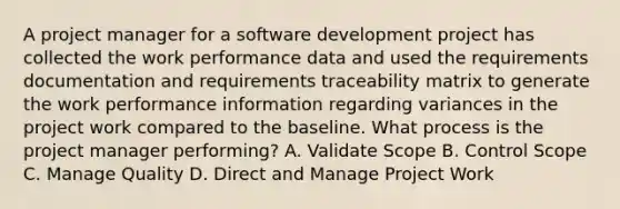 A project manager for a software development project has collected the work performance data and used the requirements documentation and requirements traceability matrix to generate the work performance information regarding variances in the project work compared to the baseline. What process is the project manager performing? A. Validate Scope B. Control Scope C. Manage Quality D. Direct and Manage Project Work