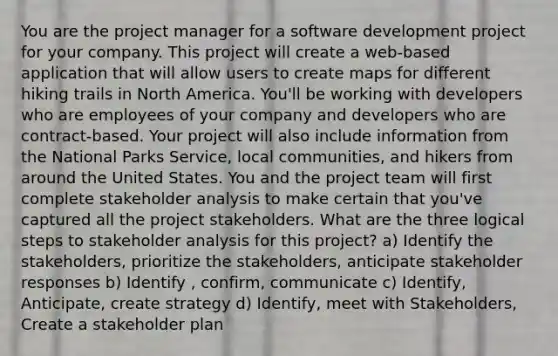 You are the project manager for a software development project for your company. This project will create a web-based application that will allow users to create maps for different hiking trails in North America. You'll be working with developers who are employees of your company and developers who are contract-based. Your project will also include information from the National Parks Service, local communities, and hikers from around the United States. You and the project team will first complete stakeholder analysis to make certain that you've captured all the project stakeholders. What are the three logical steps to stakeholder analysis for this project? a) Identify the stakeholders, prioritize the stakeholders, anticipate stakeholder responses b) Identify , confirm, communicate c) Identify, Anticipate, create strategy d) Identify, meet with Stakeholders, Create a stakeholder plan