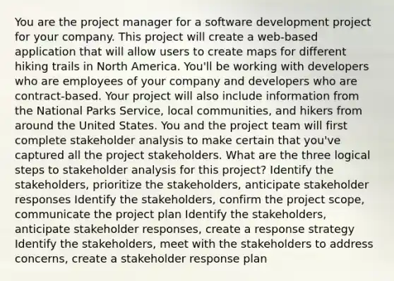 You are the project manager for a software development project for your company. This project will create a web-based application that will allow users to create maps for different hiking trails in North America. You'll be working with developers who are employees of your company and developers who are contract-based. Your project will also include information from the National Parks Service, local communities, and hikers from around the United States. You and the project team will first complete stakeholder analysis to make certain that you've captured all the project stakeholders. What are the three logical steps to stakeholder analysis for this project? Identify the stakeholders, prioritize the stakeholders, anticipate stakeholder responses Identify the stakeholders, confirm the project scope, communicate the project plan Identify the stakeholders, anticipate stakeholder responses, create a response strategy Identify the stakeholders, meet with the stakeholders to address concerns, create a stakeholder response plan