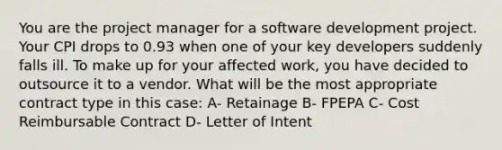 You are the project manager for a software development project. Your CPI drops to 0.93 when one of your key developers suddenly falls ill. To make up for your affected work, you have decided to outsource it to a vendor. What will be the most appropriate contract type in this case: A- Retainage B- FPEPA C- Cost Reimbursable Contract D- Letter of Intent