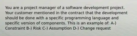 You are a project manager of a software development project. Your customer mentioned in the contract that the development should be done with a specific programming language and specific version of components. This is an example of: A-) Constraint B-) Risk C-) Assumption D-) Change request