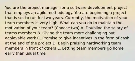 You are the project manager for a software development project that employs an agile methodology. You are beginning a project that is set to run for two years. Currently, the motivation of your team members is very high. What can you do to maintain the motivation of your team? (Choose two) A. Doubling the salary of teams members B. Giving the team more challenging but achievable work C. Promise to give incentives in the form of cash at the end of the project D. Begin praising hardworking team members in front of others E. Letting team members go home early than usual time