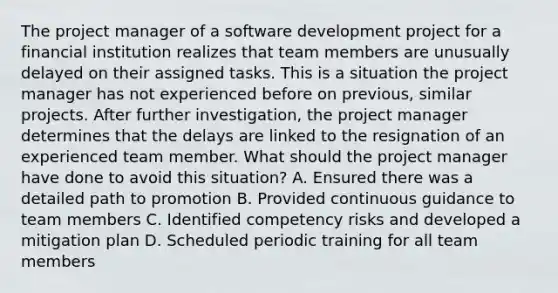 The project manager of a software development project for a financial institution realizes that team members are unusually delayed on their assigned tasks. This is a situation the project manager has not experienced before on previous, similar projects. After further investigation, the project manager determines that the delays are linked to the resignation of an experienced team member. What should the project manager have done to avoid this situation? A. Ensured there was a detailed path to promotion B. Provided continuous guidance to team members C. Identified competency risks and developed a mitigation plan D. Scheduled periodic training for all team members