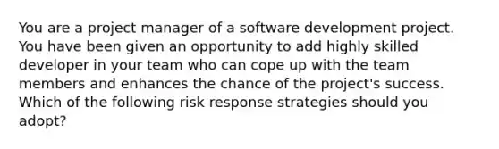 You are a project manager of a software development project. You have been given an opportunity to add highly skilled developer in your team who can cope up with the team members and enhances the chance of the project's success. Which of the following risk response strategies should you adopt?