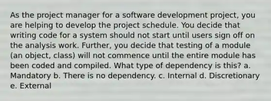 As the project manager for a software development project, you are helping to develop the project schedule. You decide that writing code for a system should not start until users sign off on the analysis work. Further, you decide that testing of a module (an object, class) will not commence until the entire module has been coded and compiled. What type of dependency is this? a. Mandatory b. There is no dependency. c. Internal d. Discretionary e. External