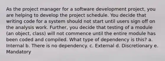 As the project manager for a software development project, you are helping to develop the project schedule. You decide that writing code for a system should not start until users sign off on the analysis work. Further, you decide that testing of a module (an object, class) will not commence until the entire module has been coded and compiled. What type of dependency is this? a. Internal b. There is no dependency. c. External d. Discretionary e. Mandatory