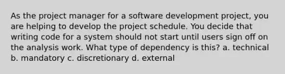 As the project manager for a software development project, you are helping to develop the project schedule. You decide that writing code for a system should not start until users sign off on the analysis work. What type of dependency is this? a. technical b. mandatory c. discretionary d. external