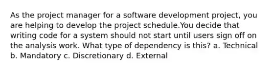 As the project manager for a software development project, you are helping to develop the project schedule.You decide that writing code for a system should not start until users sign off on the analysis work. What type of dependency is this? a. Technical b. Mandatory c. Discretionary d. External