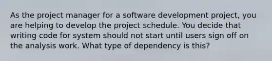 As the project manager for a software development project, you are helping to develop the project schedule. You decide that writing code for system should not start until users sign off on the analysis work. What type of dependency is this?