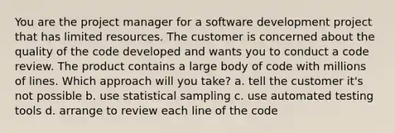 You are the project manager for a software development project that has limited resources. The customer is concerned about the quality of the code developed and wants you to conduct a code review. The product contains a large body of code with millions of lines. Which approach will you take? a. tell the customer it's not possible b. use statistical sampling c. use automated testing tools d. arrange to review each line of the code