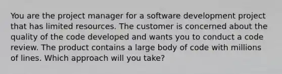 You are the project manager for a software development project that has limited resources. The customer is concerned about the quality of the code developed and wants you to conduct a code review. The product contains a large body of code with millions of lines. Which approach will you take?