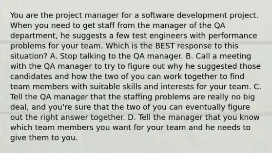 You are the project manager for a software development project. When you need to get staff from the manager of the QA department, he suggests a few test engineers with performance problems for your team. Which is the BEST response to this situation? A. Stop talking to the QA manager. B. Call a meeting with the QA manager to try to figure out why he suggested those candidates and how the two of you can work together to find team members with suitable skills and interests for your team. C. Tell the QA manager that the staffing problems are really no big deal, and you're sure that the two of you can eventually figure out the right answer together. D. Tell the manager that you know which team members you want for your team and he needs to give them to you.