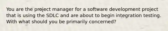 You are the project manager for a software development project that is using the SDLC and are about to begin integration testing. With what should you be primarily concerned?