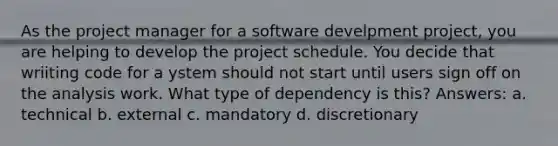 As the project manager for a software develpment project, you are helping to develop the project schedule. You decide that wriiting code for a ystem should not start until users sign off on the analysis work. What type of dependency is this? Answers: a. technical b. external c. mandatory d. discretionary