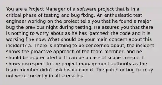 You are a Project Manager of a software project that is in a critical phase of testing and bug fixing. An enthusiastic test engineer working on the project tells you that he found a major bug the previous night during testing. He assures you that there is nothing to worry about as he has 'patched' the code and it is working fine now. What should be your main concern about this incident? a. There is nothing to be concerned about; the incident shows the proactive approach of the team member, and he should be appreciated b. It can be a case of scope creep c. It shows disrespect to the project management authority as the team member didn't ask his opinion d. The patch or bug fix may not work correctly in all scenarios