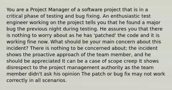 You are a Project Manager of a software project that is in a critical phase of testing and bug fixing. An enthusiastic test engineer working on the project tells you that he found a major bug the previous night during testing. He assures you that there is nothing to worry about as he has 'patched' the code and it is working fine now. What should be your main concern about this incident? There is nothing to be concerned about; the incident shows the proactive approach of the team member, and he should be appreciated It can be a case of scope creep It shows disrespect to the project management authority as the team member didn't ask his opinion The patch or bug fix may not work correctly in all scenarios.