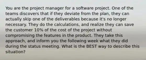 You are the project manager for a software project. One of the teams discovers that if they deviate from the plan, they can actually skip one of the deliverables because it's no longer necessary. They do the calculations, and realize they can save the customer 10% of the cost of the project without compromising the features in the product. They take this approach, and inform you the following week what they did during the status meeting. What is the BEST way to describe this situation?