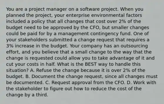 You are a project manager on a software project. When you planned the project, your enterprise environmental factors included a policy that all changes that cost over 2% of the budget need to be approved by the CFO, but smaller changes could be paid for by a management contingency fund. One of your stakeholders submitted a change request that requires a 3% increase in the budget. Your company has an outsourcing effort, and you believe that a small change to the way that the change is requested could allow you to take advantage of it and cut your costs in half. What is the BEST way to handle this situation? A. Refuse the change because it is over 2% of the budget. B. Document the change request, since all changes must be documented. C. Request approval from the CFO. D. Work with the stakeholder to figure out how to reduce the cost of the change by a third.