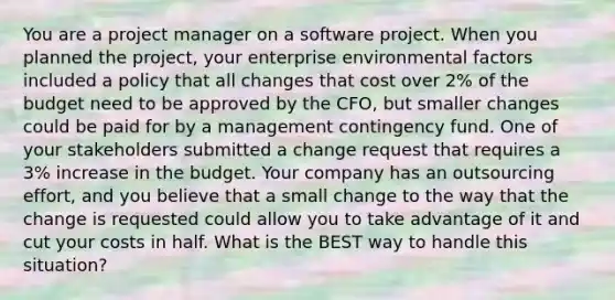 You are a project manager on a software project. When you planned the project, your enterprise environmental factors included a policy that all changes that cost over 2% of the budget need to be approved by the CFO, but smaller changes could be paid for by a management contingency fund. One of your stakeholders submitted a change request that requires a 3% increase in the budget. Your company has an outsourcing effort, and you believe that a small change to the way that the change is requested could allow you to take advantage of it and cut your costs in half. What is the BEST way to handle this situation?